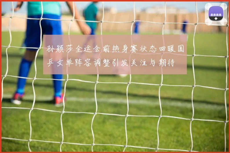 孙颖莎全运会前热身赛状态回暖国乒女单阵容调整引发关注与期待