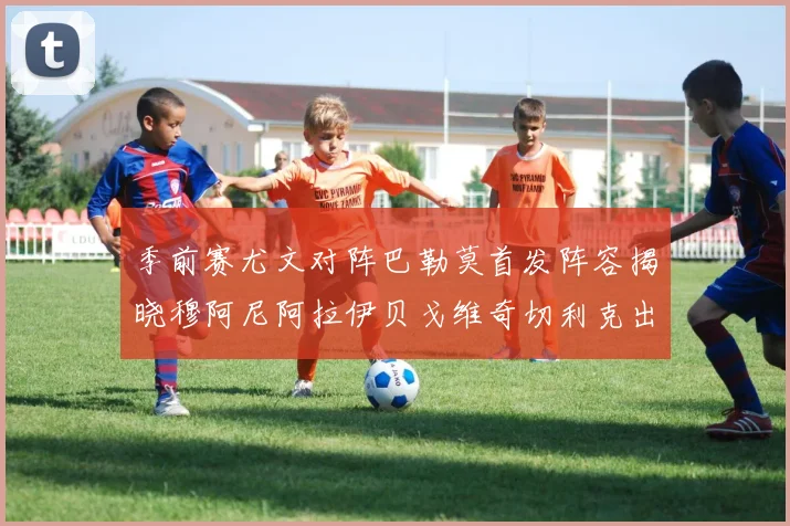 季前赛尤文对阵巴勒莫首发阵容揭晓穆阿尼阿拉伊贝戈维奇切利克出战