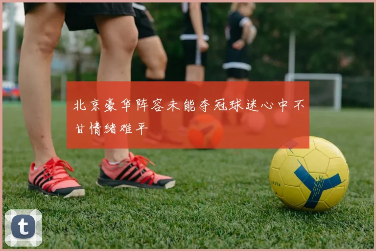 北京豪华阵容未能夺冠球迷心中不甘情绪难平